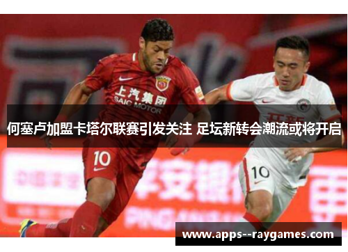 何塞卢加盟卡塔尔联赛引发关注 足坛新转会潮流或将开启