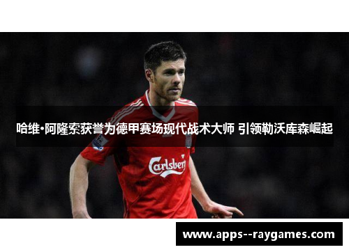 哈维·阿隆索获誉为德甲赛场现代战术大师 引领勒沃库森崛起