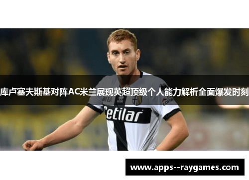 库卢塞夫斯基对阵AC米兰展现英超顶级个人能力解析全面爆发时刻