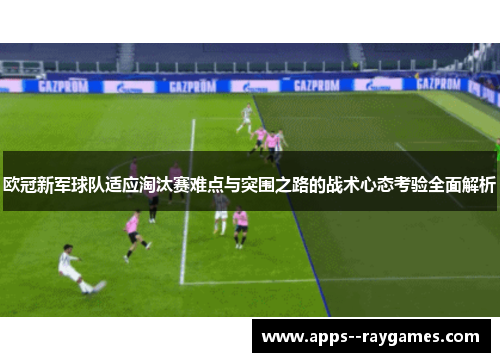 欧冠新军球队适应淘汰赛难点与突围之路的战术心态考验全面解析