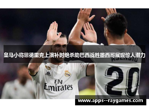 皇马小将恩德里克上演补时绝杀助巴西战胜墨西哥展现惊人潜力