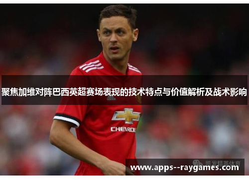 聚焦加维对阵巴西英超赛场表现的技术特点与价值解析及战术影响