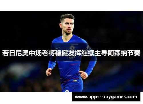 若日尼奥中场老将稳健发挥继续主导阿森纳节奏 若日尼奥中场老将稳健发挥继续主导阿森纳节奏