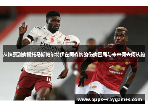 从铁腰到病榻托马斯帕尔特伊在阿森纳的伤病困局与未来何去何从路
