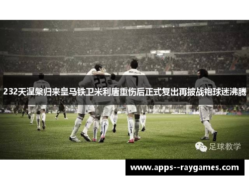 232天涅槃归来皇马铁卫米利唐重伤后正式复出再披战袍球迷沸腾 232天涅槃归来皇马铁卫米利唐重伤后正式复出再披战袍球迷沸腾