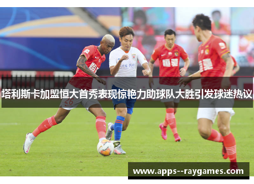 塔利斯卡加盟恒大首秀表现惊艳力助球队大胜引发球迷热议