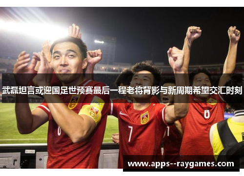 武磊坦言或迎国足世预赛最后一程老将背影与新周期希望交汇时刻