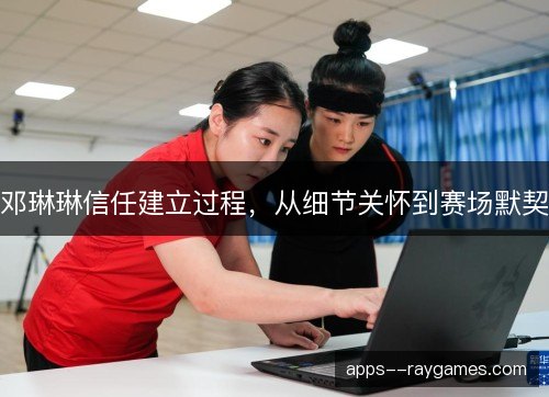 邓琳琳信任建立过程，从细节关怀到赛场默契